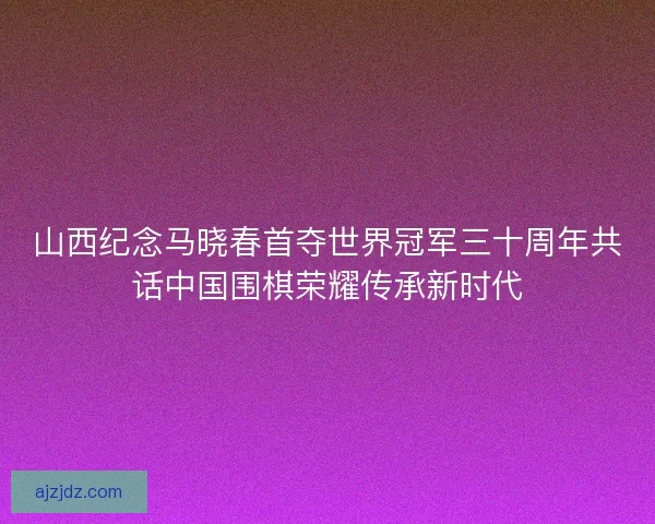 山西纪念马晓春首夺世界冠军三十周年共话中国围棋荣耀传承新时代