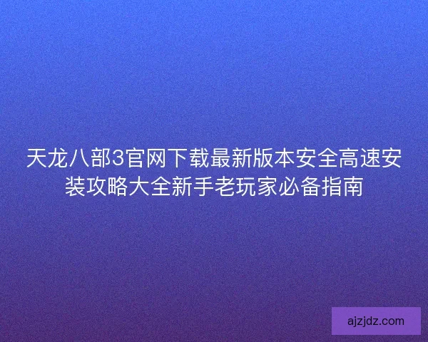 天龙八部3官网下载最新版本安全高速安装攻略大全新手老玩家必备指南