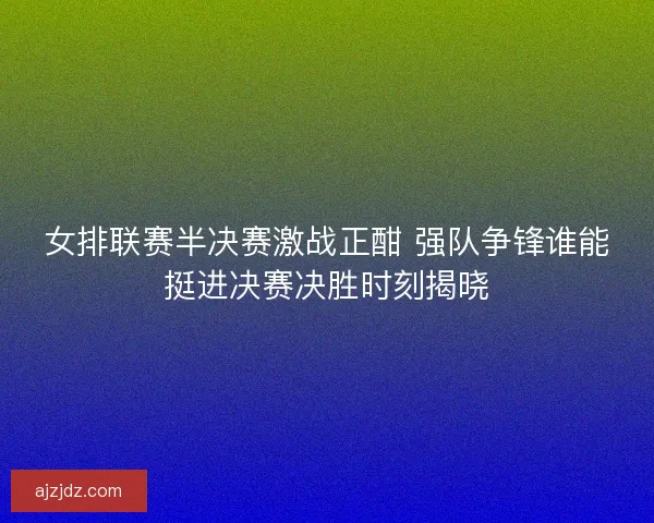 女排联赛半决赛激战正酣 强队争锋谁能挺进决赛决胜时刻揭晓